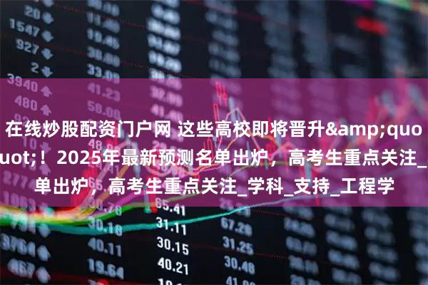在线炒股配资门户网 这些高校即将晋升"双一流"！2025年最新预测名单出炉，高考生重点关注_学科_支持_工程学