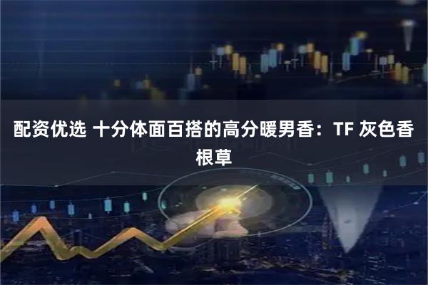 配资优选 十分体面百搭的高分暖男香：TF 灰色香根草