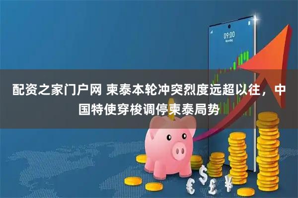 配资之家门户网 柬泰本轮冲突烈度远超以往，中国特使穿梭调停柬泰局势