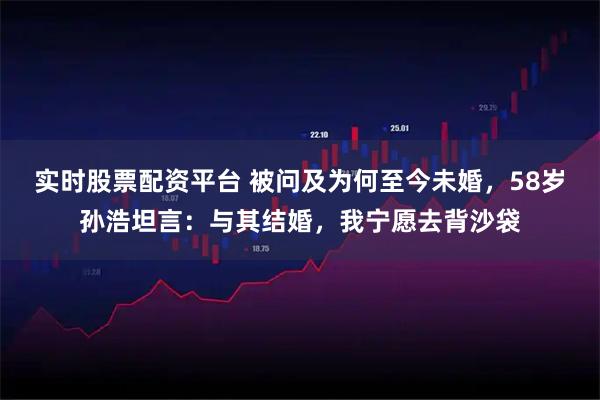 实时股票配资平台 被问及为何至今未婚，58岁孙浩坦言：与其结婚，我宁愿去背沙袋