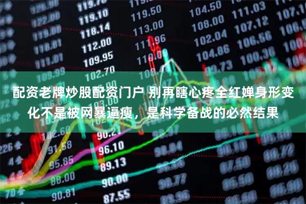 配资老牌炒股配资门户 别再瞎心疼全红婵身形变化不是被网暴逼瘦，是科学备战的必然结果