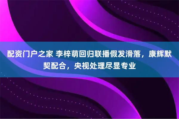 配资门户之家 李梓萌回归联播假发滑落，康辉默契配合，央视处理尽显专业